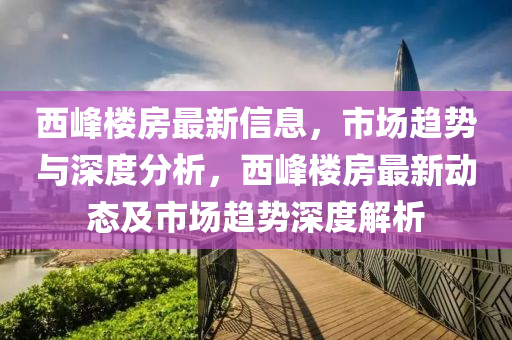西峰樓房最新信息，市場趨勢與深度分析，西峰樓房最新動態(tài)及市場趨勢深度解析