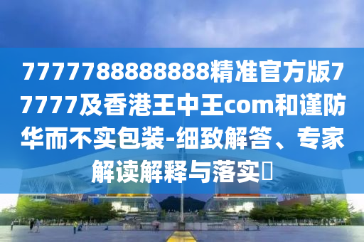 7777788888888精準(zhǔn)官方版77777及香港王中王com和謹(jǐn)防華而不實(shí)包裝-細(xì)致解答、專家解讀解釋與落實(shí)?