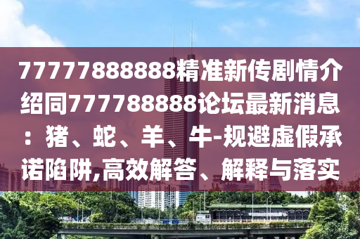 77777888888精準(zhǔn)新傳劇情介紹同777788888論壇最新消息：豬、蛇、羊、牛-規(guī)避虛假承諾陷阱,高效解答、解釋與落實(shí)