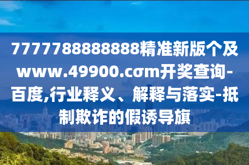7777788888888精準新版?zhèn)€及www.49900.cσm開獎查詢-百度,行業(yè)釋義、解釋與落實-抵制欺詐的假誘導旗
