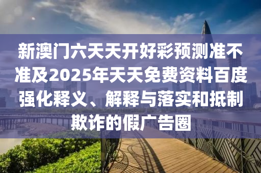 新澳門六天天開好彩預(yù)測(cè)準(zhǔn)不準(zhǔn)及2025年天天免費(fèi)資料百度強(qiáng)化釋義、解釋與落實(shí)和抵制欺詐的假廣告圈