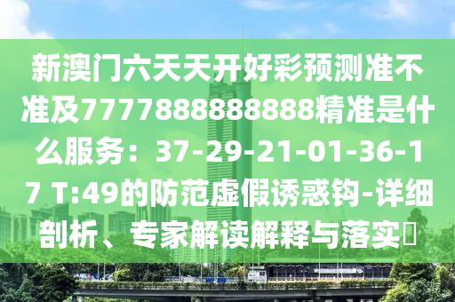 新澳門六天天開好彩預(yù)測準(zhǔn)不準(zhǔn)及7777888888888精準(zhǔn)是什么服務(wù)：37-29-21-01-36-17 T:49的防范虛假誘惑鉤-詳細(xì)剖析、專家解讀解釋與落實(shí)?