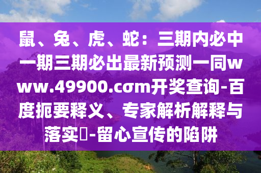 鼠、兔、虎、蛇：三期內必中一期三期必出最新預測一同www.49900.cσm開獎查詢-百度扼要釋義、專家解析解釋與落實?-留心宣傳的陷阱