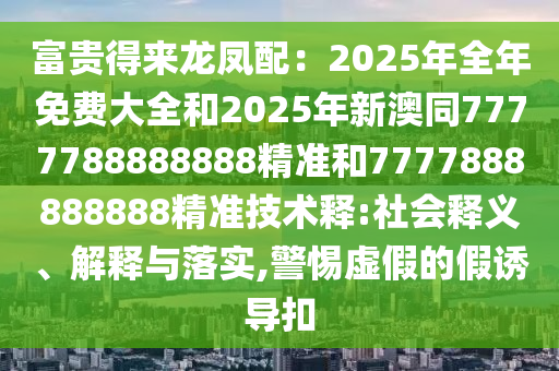 富貴得來龍鳳配：2025年全年免費(fèi)大全和2025年新澳同7777788888888精準(zhǔn)和7777888888888精準(zhǔn)技術(shù)釋:社會(huì)釋義、解釋與落實(shí),警惕虛假的假誘導(dǎo)扣