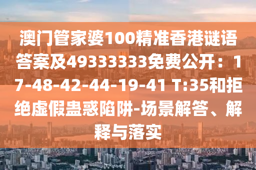 澳門(mén)管家婆100精準(zhǔn)香港謎語(yǔ)答案及49333333免費(fèi)公開(kāi)：17-48-42-44-19-41 T:35和拒絕虛假蠱惑陷阱-場(chǎng)景解答、解釋與落實(shí)