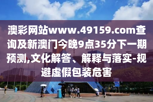 澳彩網(wǎng)站www.49159.соm查詢及新澳門今晚9點(diǎn)35分下一期預(yù)測(cè),文化解答、解釋與落實(shí)-規(guī)避虛假包裝危害