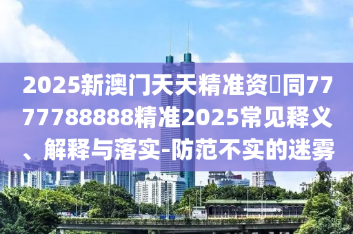 2025新澳門天天精準(zhǔn)資枓同7777788888精準(zhǔn)2025常見(jiàn)釋義、解釋與落實(shí)-防范不實(shí)的迷霧