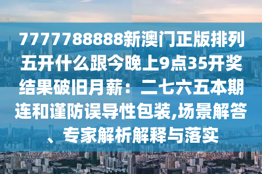 7777788888新澳門正版排列五開什么跟今晚上9點35開獎結(jié)果破舊月薪：二七六五本期連和謹(jǐn)防誤導(dǎo)性包裝,場景解答、專家解析解釋與落實