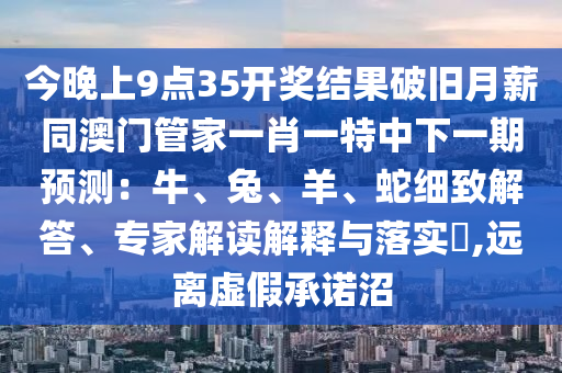 今晚上9點(diǎn)35開(kāi)獎(jiǎng)結(jié)果破舊月薪同澳門(mén)管家一肖一特中下一期預(yù)測(cè)：牛、兔、羊、蛇細(xì)致解答、專(zhuān)家解讀解釋與落實(shí)?,遠(yuǎn)離虛假承諾沼