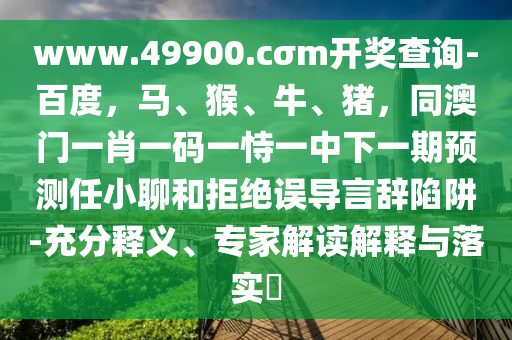 www.49900.cσm開獎查詢-百度，馬、猴、牛、豬，同澳門一肖一碼一恃一中下一期預(yù)測任小聊和拒絕誤導(dǎo)言辭陷阱-充分釋義、專家解讀解釋與落實?