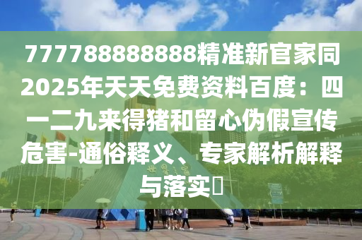 777788888888精準新官家同2025年天天免費資料百度：四一二九來得豬和留心偽假宣傳危害-通俗釋義、專家解析解釋與落實?