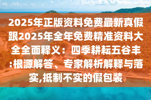 2025年正版資料免費(fèi)最新真假跟2025年全年免費(fèi)精準(zhǔn)資料大全全面釋義：四季耕耘五谷豐:根源解答、專家解析解釋與落實(shí),抵制不實(shí)的假包裝