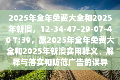 2025年全年免費(fèi)大全和2025年新澳，12-34-47-29-07-40 T:39，跟2025年全年免費(fèi)大全和2025年新澳實(shí)用釋義、解釋與落實(shí)和防范廣告的誤導(dǎo)