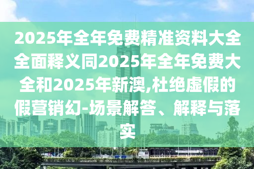 2025年全年免費(fèi)精準(zhǔn)資料大全全面釋義同2025年全年免費(fèi)大全和2025年新澳,杜絕虛假的假營銷幻-場(chǎng)景解答、解釋與落實(shí)