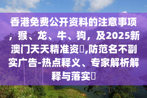 香港免費公開資料的注意事項，猴、龍、牛、狗，及2025新澳門天天精準(zhǔn)資枓,防范名不副實廣告-熱點釋義、專家解析解釋與落實?