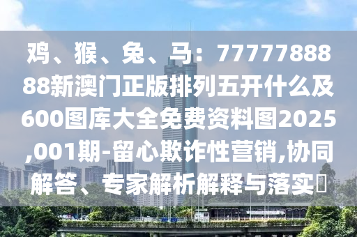 雞、猴、兔、馬：7777788888新澳門正版排列五開什么及600圖庫大全免費(fèi)資料圖2025,001期-留心欺詐性營銷,協(xié)同解答、專家解析解釋與落實(shí)?