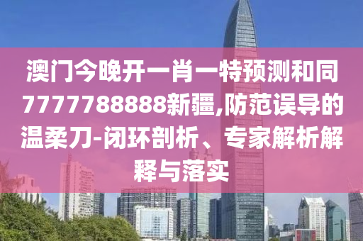 澳門今晚開一肖一特預(yù)測和同7777788888新疆,防范誤導(dǎo)的溫柔刀-閉環(huán)剖析、專家解析解釋與落實(shí)