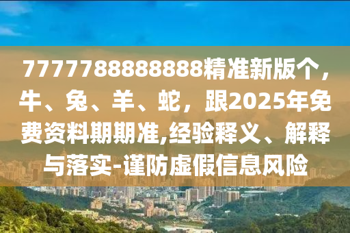 7777788888888精準(zhǔn)新版?zhèn)€，牛、兔、羊、蛇，跟2025年免費(fèi)資料期期準(zhǔn),經(jīng)驗(yàn)釋義、解釋與落實(shí)-謹(jǐn)防虛假信息風(fēng)險(xiǎn)