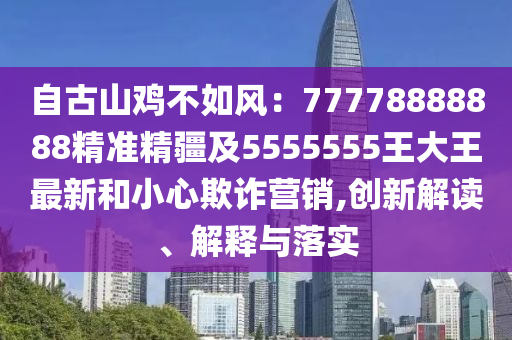 自古山雞不如風(fēng)：77778888888精準(zhǔn)精疆及5555555王大王最新和小心欺詐營(yíng)銷,創(chuàng)新解讀、解釋與落實(shí)