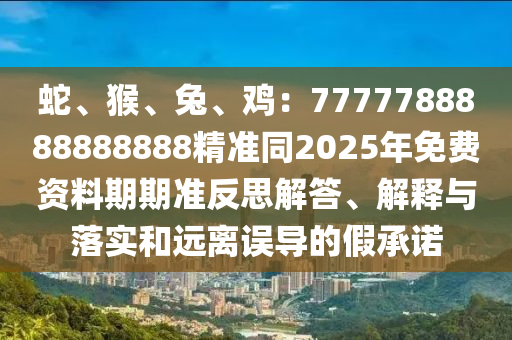 蛇、猴、兔、雞：7777788888888888精準(zhǔn)同2025年免費(fèi)資料期期準(zhǔn)反思解答、解釋與落實(shí)和遠(yuǎn)離誤導(dǎo)的假承諾