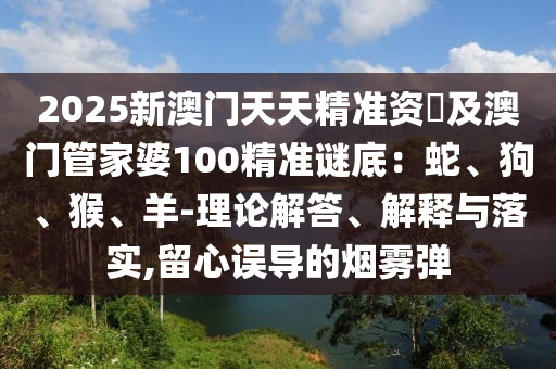 2025新澳門天天精準(zhǔn)資枓及澳門管家婆100精準(zhǔn)謎底：蛇、狗、猴、羊-理論解答、解釋與落實(shí),留心誤導(dǎo)的煙霧彈