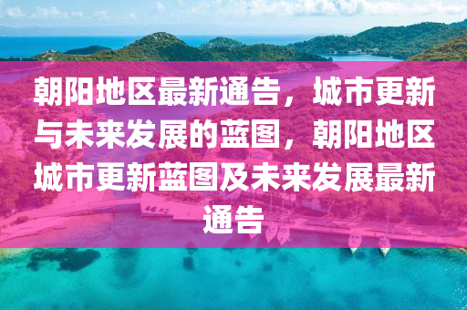 朝陽地區(qū)最新通告，城市更新與未來發(fā)展的藍圖，朝陽地區(qū)城市更新藍圖及未來發(fā)展最新通告