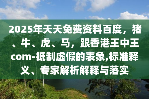 2025年天天免費(fèi)資料百度，豬、牛、虎、馬，跟香港王中王com-抵制虛假的表象,標(biāo)準(zhǔn)釋義、專家解析解釋與落實(shí)