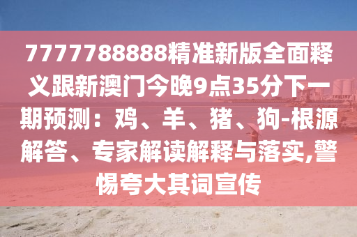 7777788888精準(zhǔn)新版全面釋義跟新澳門今晚9點(diǎn)35分下一期預(yù)測(cè)：雞、羊、豬、狗-根源解答、專家解讀解釋與落實(shí),警惕夸大其詞宣傳