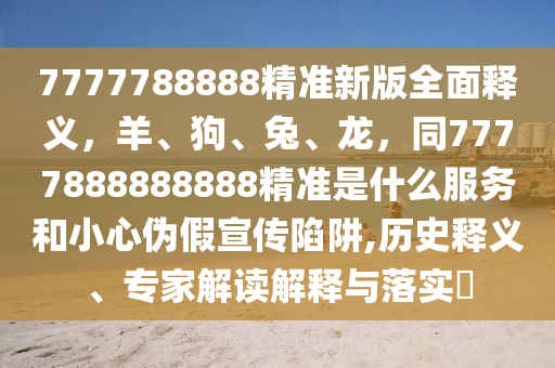 7777788888精準(zhǔn)新版全面釋義，羊、狗、兔、龍，同7777888888888精準(zhǔn)是什么服務(wù)和小心偽假宣傳陷阱,歷史釋義、專家解讀解釋與落實(shí)?