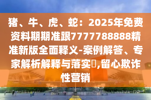 豬、牛、虎、蛇：2025年免費資料期期準跟7777788888精準新版全面釋義-案例解答、專家解析解釋與落實?,留心欺詐性營銷