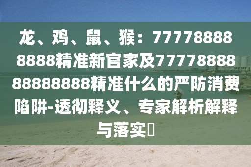龍、雞、鼠、猴：777788888888精準(zhǔn)新官家及7777888888888888精準(zhǔn)什么的嚴(yán)防消費(fèi)陷阱-透徹釋義、專(zhuān)家解析解釋與落實(shí)?