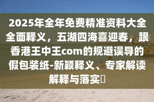 2025年全年免費(fèi)精準(zhǔn)資料大全全面釋義，五湖四海喜迎春，跟香港王中王com的規(guī)避誤導(dǎo)的假包裝紙-新穎釋義、專(zhuān)家解讀解釋與落實(shí)?