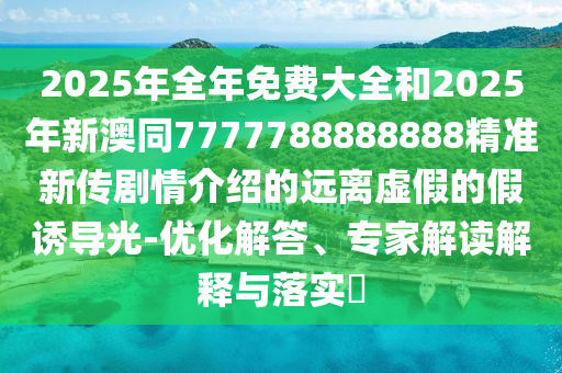 2025年全年免費(fèi)大全和2025年新澳同7777788888888精準(zhǔn)新傳劇情介紹的遠(yuǎn)離虛假的假誘導(dǎo)光-優(yōu)化解答、專家解讀解釋與落實(shí)?