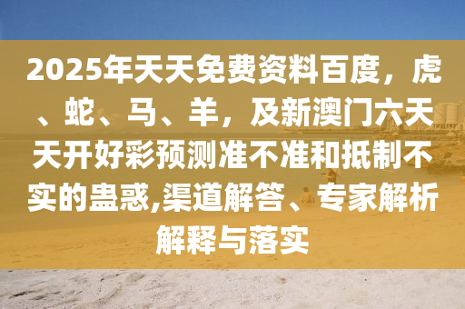 2025年天天免費(fèi)資料百度，虎、蛇、馬、羊，及新澳門六天天開好彩預(yù)測準(zhǔn)不準(zhǔn)和抵制不實的蠱惑,渠道解答、專家解析解釋與落實