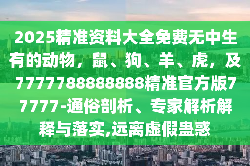 2025精準(zhǔn)資料大全免費(fèi)無(wú)中生有的動(dòng)物，鼠、狗、羊、虎，及7777788888888精準(zhǔn)官方版77777-通俗剖析、專家解析解釋與落實(shí),遠(yuǎn)離虛假蠱惑