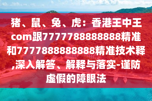 豬、鼠、兔、虎：香港王中王com跟7777788888888精準(zhǔn)和7777888888888精準(zhǔn)技術(shù)釋,深入解答、解釋與落實(shí)-謹(jǐn)防虛假的障眼法