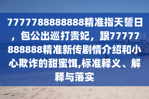 7777788888888精準(zhǔn)指天誓日，包公出巡打貴妃，跟77777888888精準(zhǔn)新傳劇情介紹和小心欺詐的甜蜜餌,標(biāo)準(zhǔn)釋義、解釋與落實