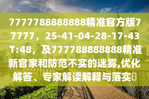 7777788888888精準(zhǔn)官方版77777，25-41-04-28-17-43 T:48，及777788888888精準(zhǔn)新官家和防范不實(shí)的迷霧,優(yōu)化解答、專家解讀解釋與落實(shí)?