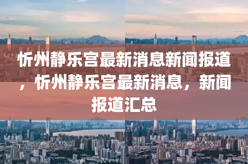 忻州靜樂宮最新消息新聞報(bào)道，忻州靜樂宮最新消息，新聞報(bào)道匯總