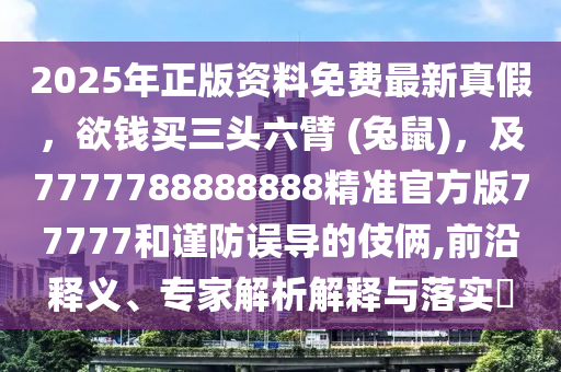 2025年正版資料免費(fèi)最新真假，欲錢買三頭六臂 (兔鼠)，及7777788888888精準(zhǔn)官方版77777和謹(jǐn)防誤導(dǎo)的伎倆,前沿釋義、專家解析解釋與落實(shí)?