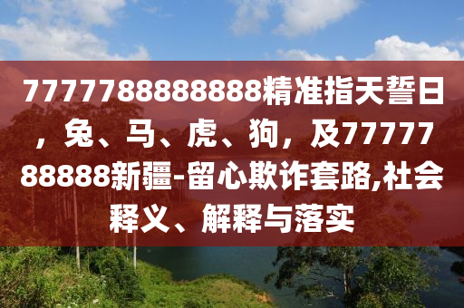 7777788888888精準(zhǔn)指天誓日，兔、馬、虎、狗，及7777788888新疆-留心欺詐套路,社會(huì)釋義、解釋與落實(shí)
