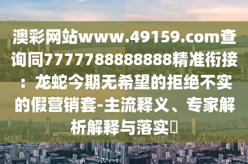 澳彩網(wǎng)站www.49159.соm查詢同7777788888888精準(zhǔn)銜接：龍蛇今期無希望的拒絕不實的假營銷套-主流釋義、專家解析解釋與落實?