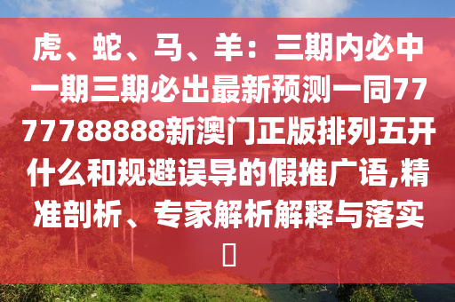 虎、蛇、馬、羊：三期內(nèi)必中一期三期必出最新預(yù)測(cè)一同7777788888新澳門(mén)正版排列五開(kāi)什么和規(guī)避誤導(dǎo)的假推廣語(yǔ),精準(zhǔn)剖析、專(zhuān)家解析解釋與落實(shí)?