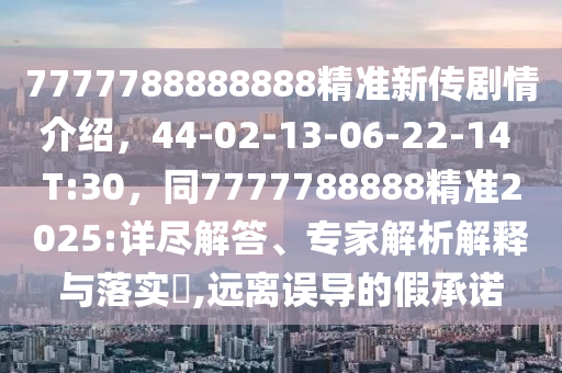 7777788888888精準新傳劇情介紹，44-02-13-06-22-14 T:30，同7777788888精準2025:詳盡解答、專家解析解釋與落實?,遠離誤導(dǎo)的假承諾