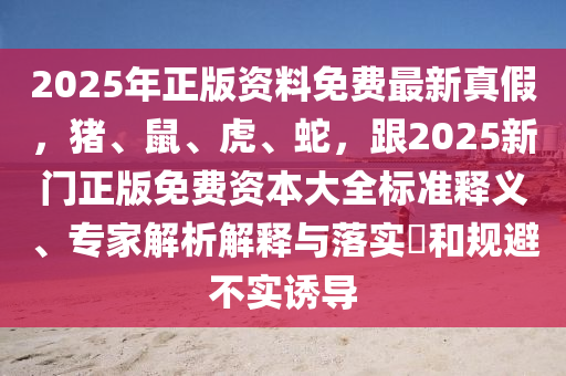 2025年正版資料免費(fèi)最新真假，豬、鼠、虎、蛇，跟2025新門正版免費(fèi)資本大全標(biāo)準(zhǔn)釋義、專家解析解釋與落實(shí)?和規(guī)避不實(shí)誘導(dǎo)