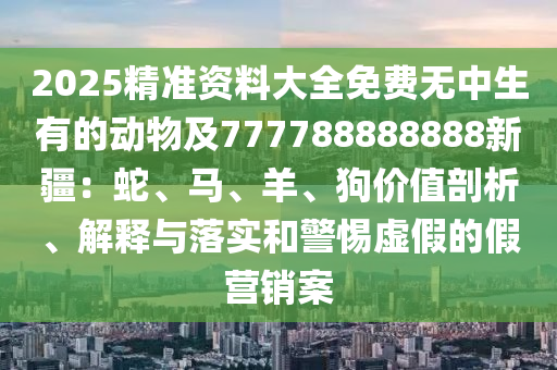 2025精準資料大全免費無中生有的動物及777788888888新疆：蛇、馬、羊、狗價值剖析、解釋與落實和警惕虛假的假營銷案