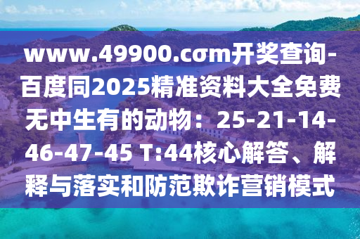 www.49900.cσm開獎(jiǎng)查詢-百度同2025精準(zhǔn)資料大全免費(fèi)無中生有的動物：25-21-14-46-47-45 T:44核心解答、解釋與落實(shí)和防范欺詐營銷模式