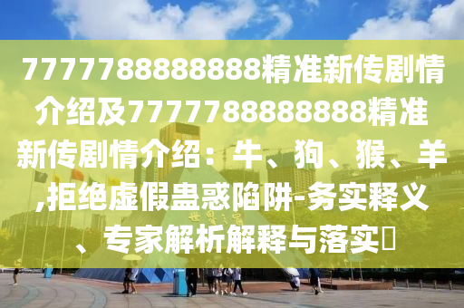 7777788888888精準(zhǔn)新傳劇情介紹及7777788888888精準(zhǔn)新傳劇情介紹：牛、狗、猴、羊,拒絕虛假蠱惑陷阱-務(wù)實(shí)釋義、專家解析解釋與落實(shí)?