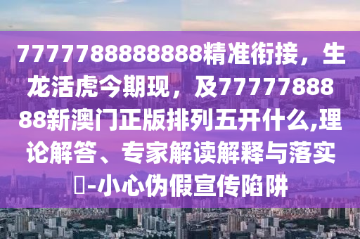 7777788888888精準(zhǔn)銜接，生龍活虎今期現(xiàn)，及7777788888新澳門正版排列五開什么,理論解答、專家解讀解釋與落實(shí)?-小心偽假宣傳陷阱