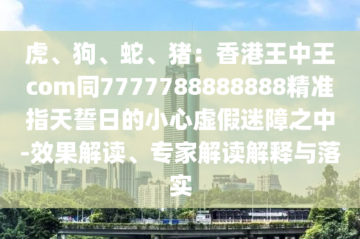 虎、狗、蛇、豬：香港王中王com同7777788888888精準(zhǔn)指天誓日的小心虛假迷障之中-效果解讀、專家解讀解釋與落實(shí)